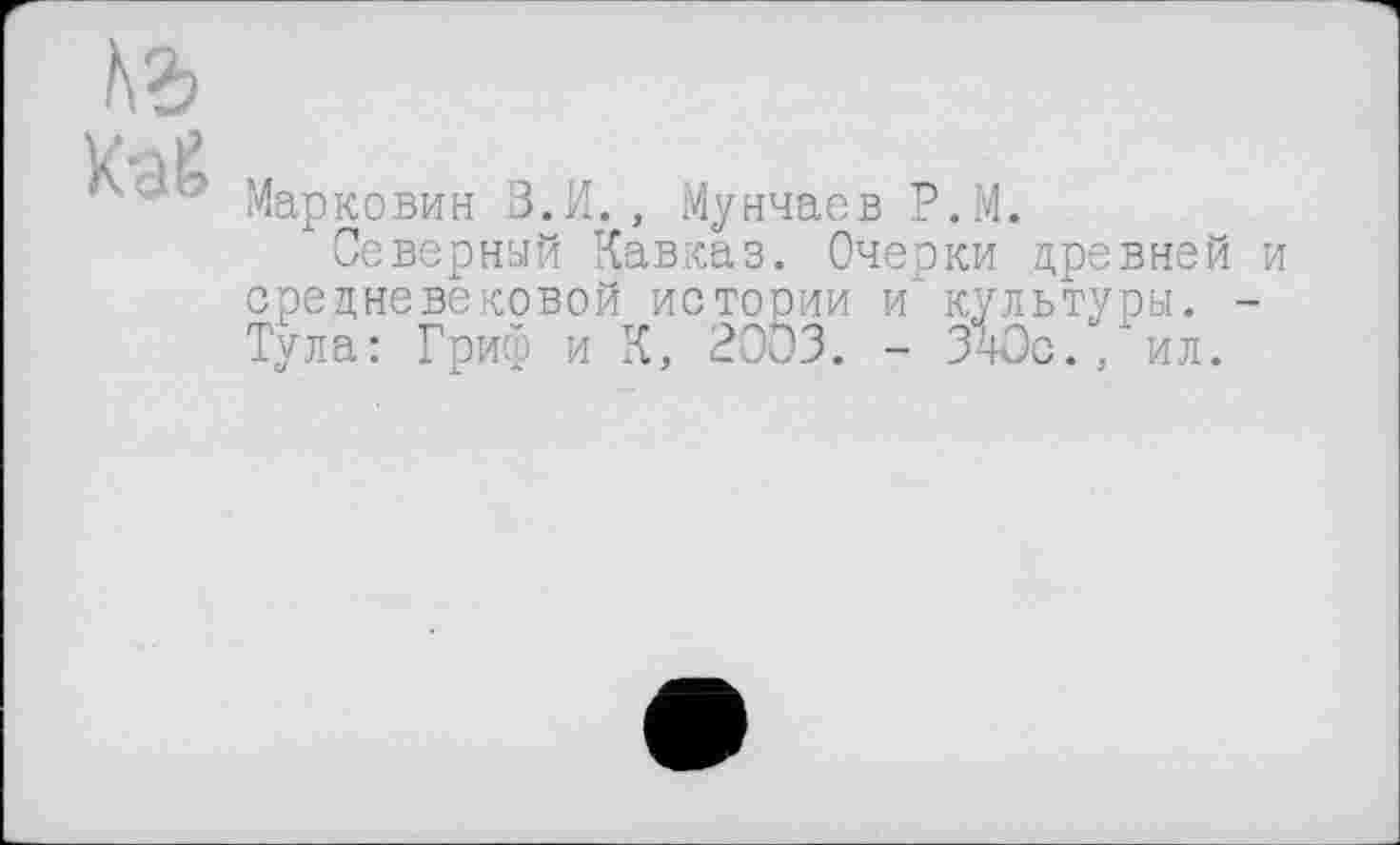 ﻿te
Маркович В.И. , Мунчаев Р.М.
Северный Кавказ. Очерки древней и средневековой истории и" культуры. -Тула: Гриф и К, 2003. - 340с./ил.